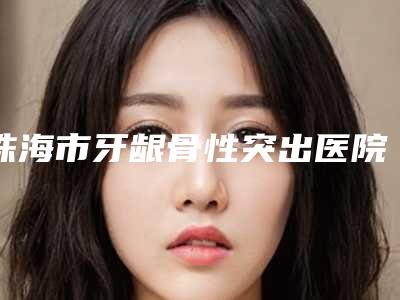 珠海市牙龈骨性突出医院排行多领域总结(珠海市牙龈骨性突出口腔医院收费合理)