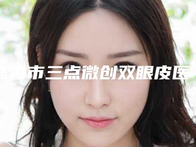 珠海市三点微创双眼皮医院前十强排名榜名单收藏更新-珠海市三点微创双眼皮整形医院