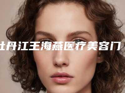 牡丹江王海燕医疗美容门诊部价格价位表2025透明一览附切眉整容案例