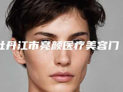 牡丹江市亮颜医疗美容门诊部价格表(费用)重磅一览附垫颧弓案例