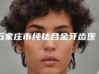 石家庄市纯钛合金牙齿医院在榜清单前十名年度公开(河北石家庄曼迪口腔诊所都被大家熟知)