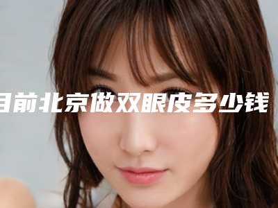 目前北京做双眼皮多少钱(北京好一点的割双眼皮多少钱)
