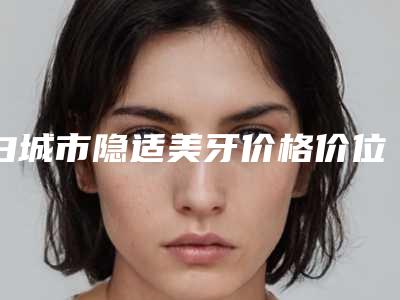 白城市隐适美牙价格价位表崭新曝光-白城市隐适美牙价格