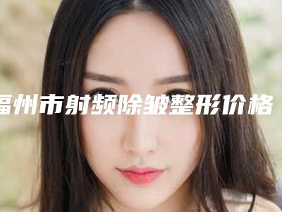 福州市射频除皱整形价格表(费用)全新预览(射频除皱整形均价为:3305元)