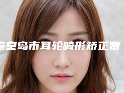 秦皇岛市耳轮畸形矫正费用表明细2025在线公开-秦皇岛市耳轮畸形矫正美容价格多少钱