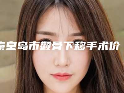 秦皇岛市颧骨下移手术价格表_医生介绍(近6个月均价为:34014元)