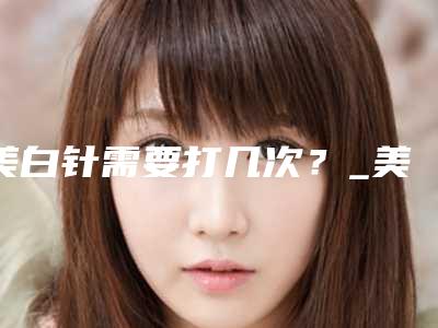 美白针需要打几次?_美白针能维持多久呢