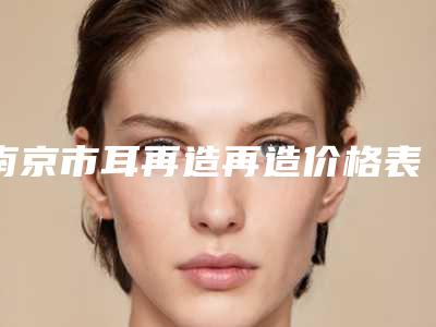南京市耳再造再造价格表(价目)可靠版曝光-南京市耳再造再造均价为64052元