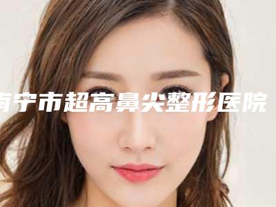 南宁市超高鼻尖整形医院在榜清单前十佳都是谁(南宁市超高鼻尖整形整形医院)