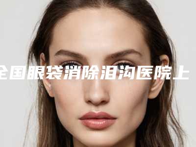 全国眼袋消除泪沟医院上榜清单top20强哪家实力赞-实际口碑在这里恭候