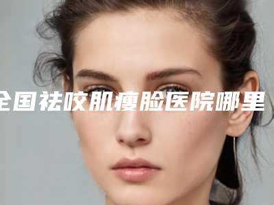 全国祛咬肌瘦脸医院哪里好:祛咬肌瘦脸医院top50强实力公开