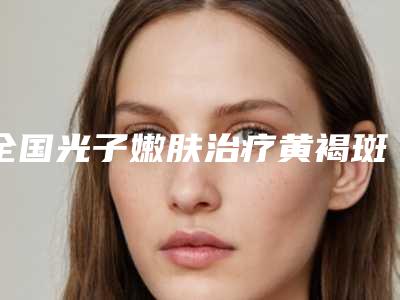 全国光子嫩肤治疗黄褐斑反黑医院哪家好：光子嫩肤治疗黄褐斑反黑医院50强优质机构出挑