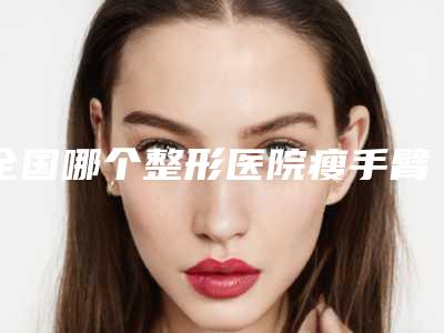 全国哪个整形医院瘦手臂瘦腿好:瘦手臂瘦腿医院前50位口碑对比