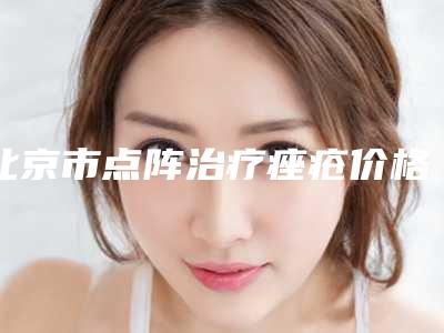 北京市点阵治疗痤疮价格(2025年北京市点阵治疗痤疮价格(收费标准)预览)