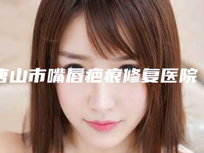 唐山市嘴唇疤痕修复医院哪儿好(唐山市人民医院整形美容科公立私立实力相当)