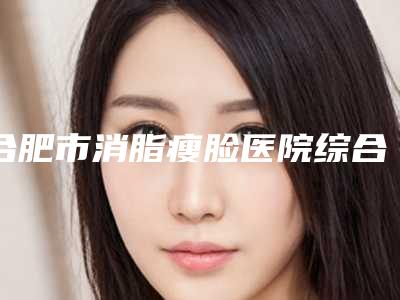 合肥市消脂瘦脸医院综合实力前十佳排行榜机构名单发布-安徽合肥福华医疗美容比较专业