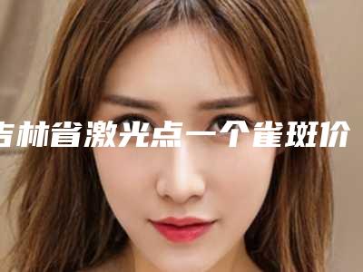 吉林省激光点一个雀斑价格(收费标准)2025全新分享(2025年均价为:3133元)
