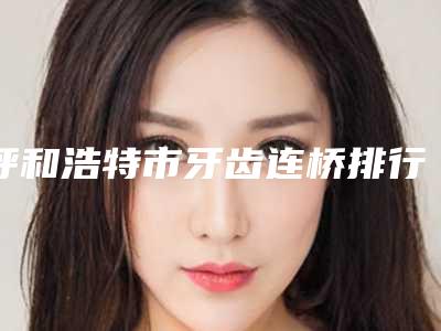 呼和浩特市牙齿连桥排行前六强技术直接拉满-呼和浩特市牙齿连桥口腔医生