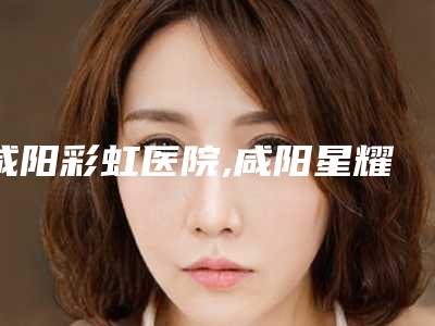 咸阳彩虹医院,咸阳星耀美医疗美容门诊部热门top口碑盘点