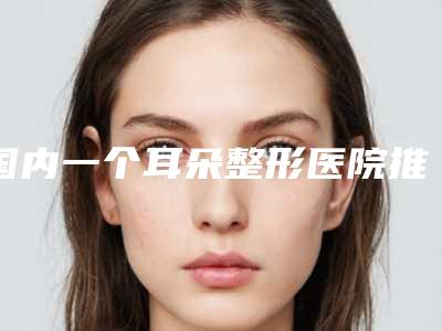 国内一个耳朵整形医院推荐：一个耳朵整形医院前50强都是好口碑医