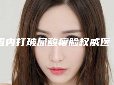 国内打玻尿酸瘦脸权威医院:打玻尿酸瘦脸医院top50强又好又正规