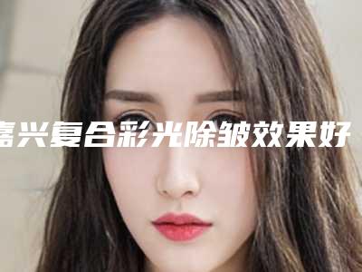 嘉兴复合彩光除皱效果好不好(嘉兴用激光祛斑)