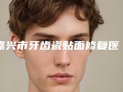 嘉兴市牙齿瓷贴面修复医院上榜名单前十佳良心推荐(嘉兴优博口腔门诊部网友票选说都不错~)