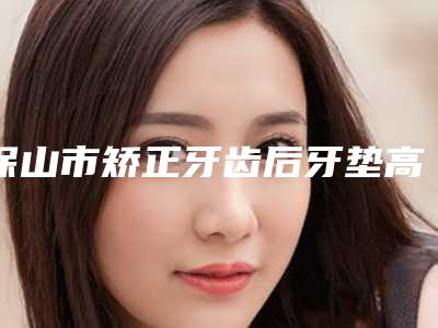 保山市矫正牙齿后牙垫高口腔医生上榜清单资质_实力_医疗技术PK