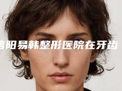 信阳易韩整形医院在牙齿上颌矫正领域口碑较好
