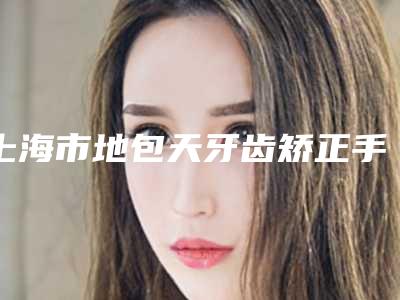 上海市地包天牙齿矫正手术在榜名单前十佳深度测评-上海市地包天牙齿矫正手术口腔医生