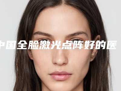 中国全脸激光点阵好的医生:全脸激光点阵医生前50名次发布