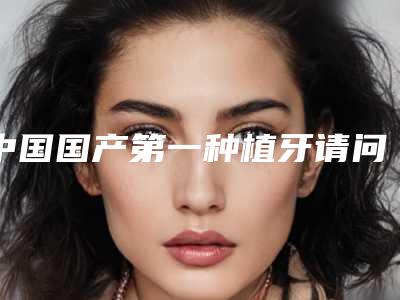 中国国产第一种植牙请问种植牙需要多长时间可以使用!
