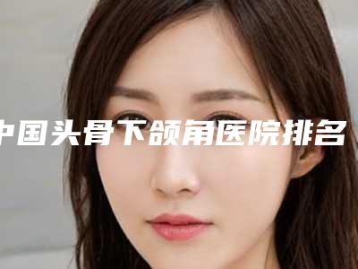 中国头骨下颌角医院排名:头骨下颌角医院top50强强榜哪几家实力好