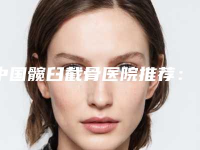 中国髋臼截骨医院推荐:髋臼截骨医院前50名名单盘点