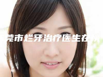 东莞市烂牙治疗医生在榜名单前十强抢鲜看-东莞市赵安军口腔医生