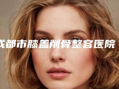 成都市膝盖削骨整容医院-成都市膝盖削骨医院排行top10强全新get