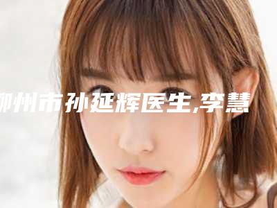 柳州市孙延辉医生,李慧医生纹水晶唇哪个整形最好