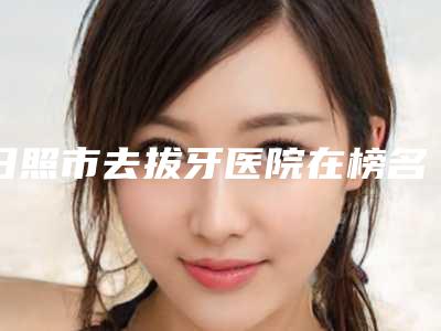 日照市去拔牙医院在榜名单前十位热门推荐(日照未来口腔门诊部更厉害)