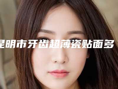 昆明市牙齿超薄瓷贴面多少钱-昆明市牙齿超薄瓷贴面医院排名前十翘首以盼