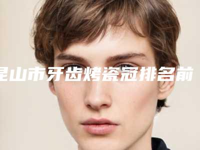 昆山市牙齿烤瓷冠排名前十名热门推荐-昆山市牙齿烤瓷冠口腔医生