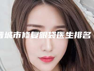 晋城市修复眼袋医生排名榜十强刚更新-胡晓荣医生口碑汇总