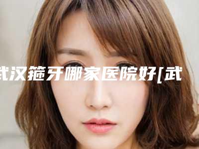 武汉箍牙哪家医院好[武汉箍牙哪家医院好一点]