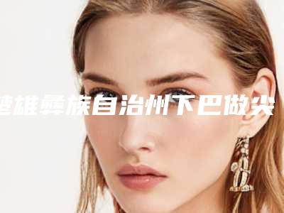 楚雄彝族自治州下巴做尖医院上榜名单前十口碑实力在线-楚雄彝族自治州下巴做尖整形医院