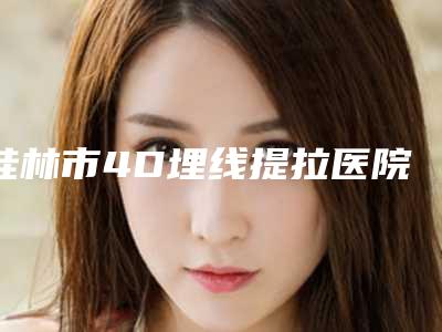 桂林市4D埋线提拉医院前10强排名公立私立精选-桂林美莱医学美容门诊部与桂林医学附属医院医疗美容中心优质任你选择