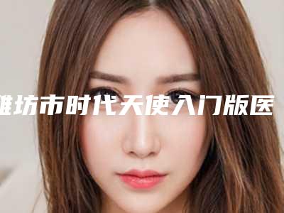 潍坊市时代天使入门版医院在榜清单实力口碑有保障(潍坊市时代天使入门版口腔医院实力口碑严选)