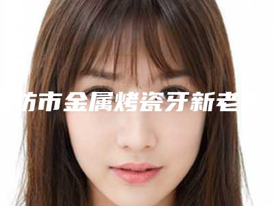 潍坊市金属烤瓷牙新老医院,2025年潍坊市金属烤瓷牙医院哪个好