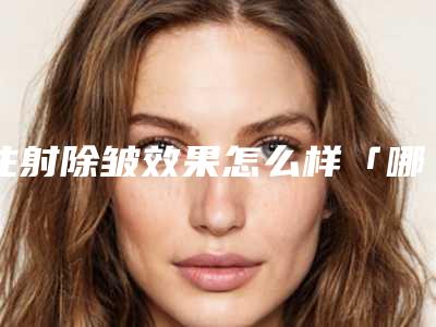注射除皱效果怎么样「哪家医院除皱整形好」