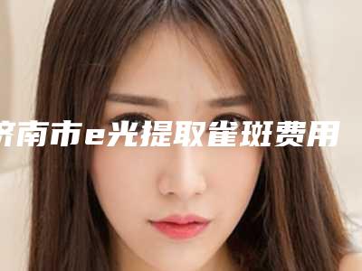 济南市e光提取雀斑费用是多少-价格在4708元起