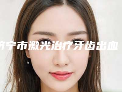 济宁市激光治疗牙齿出血医生上榜名单前十位技术点评-济宁市李荻口腔医生