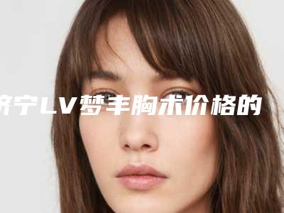 济宁LV梦丰胸术价格的5个因素,济宁LV梦丰胸手术的费用受哪些因素的影响呢